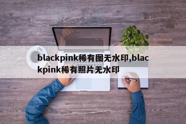 blackpink稀有图无水印,blackpink稀有照片无水印