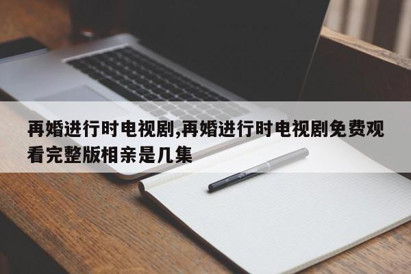 再婚进行时电视剧,再婚进行时电视剧免费观看完整版相亲是几集
