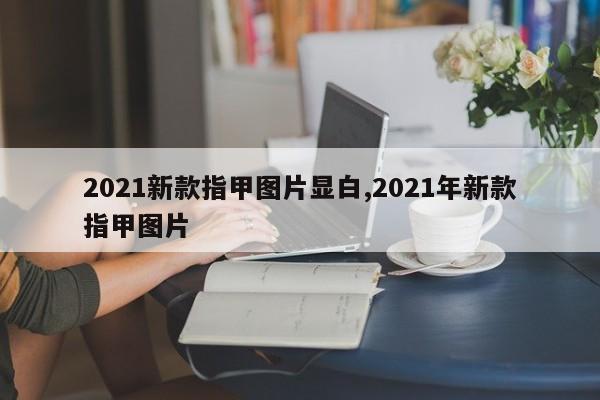 2021新款指甲图片显白,2021年新款指甲图片