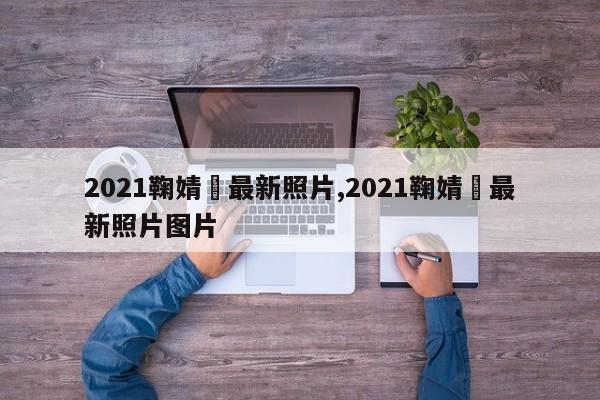 2021鞠婧祎最新照片,2021鞠婧祎最新照片图片
