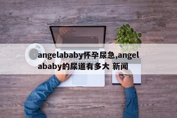 angelababy怀孕尿急,angelababy的尿道有多大 新闻
