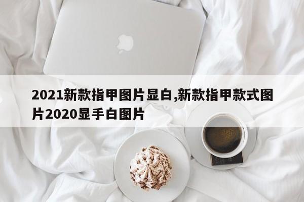 2021新款指甲图片显白,新款指甲款式图片2020显手白图片