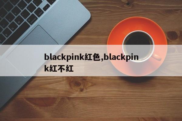 blackpink红色,blackpink红不红