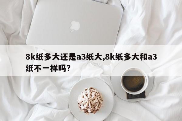 8k纸多大还是a3纸大,8k纸多大和a3纸不一样吗?