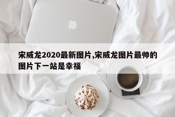 宋威龙2020最新图片,宋威龙图片最帅的图片下一站是幸福
