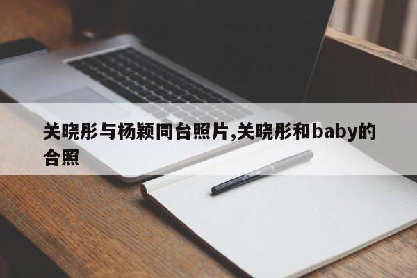关晓彤与杨颖同台照片,关晓彤和baby的合照