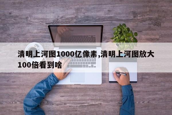 清明上河图1000亿像素,清明上河图放大100倍看到啥