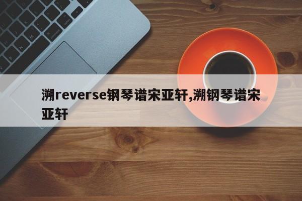 溯reverse钢琴谱宋亚轩,溯钢琴谱宋亚轩