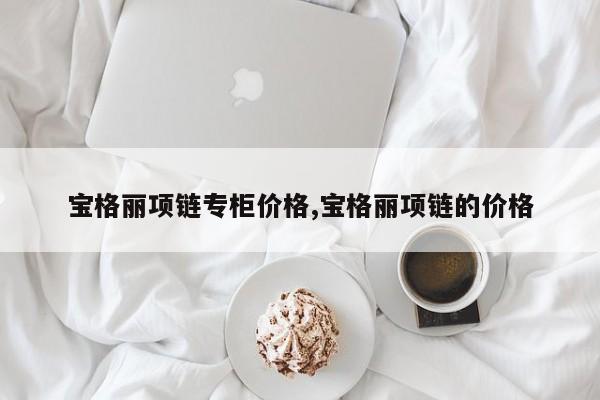 宝格丽项链专柜价格,宝格丽项链的价格