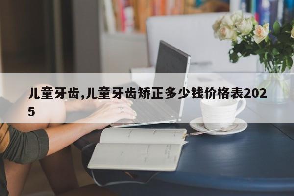 儿童牙齿,儿童牙齿矫正多少钱价格表2025