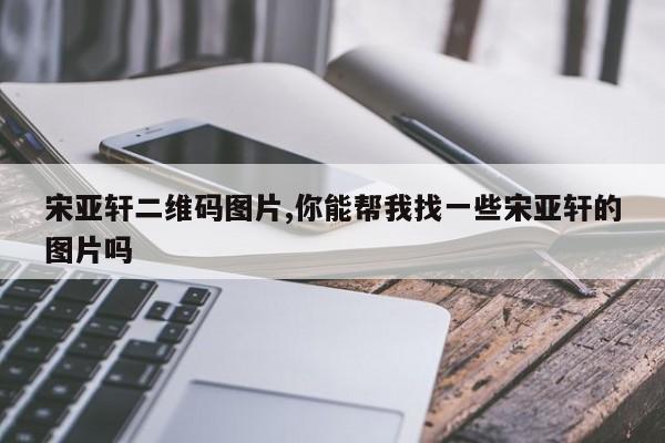 宋亚轩二维码图片,你能帮我找一些宋亚轩的图片吗