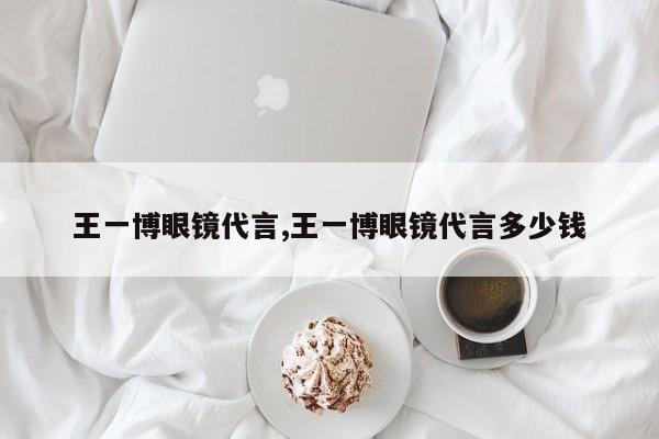 王一博眼镜代言,王一博眼镜代言多少钱