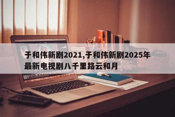 于和伟新剧2021,于和伟新剧2025年最新电视剧八千里路云和月