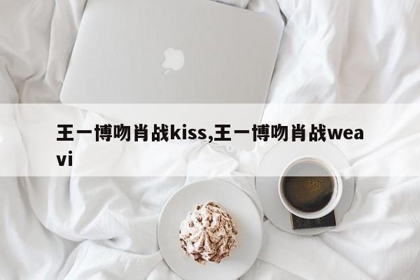 王一博吻肖战kiss,王一博吻肖战weavi