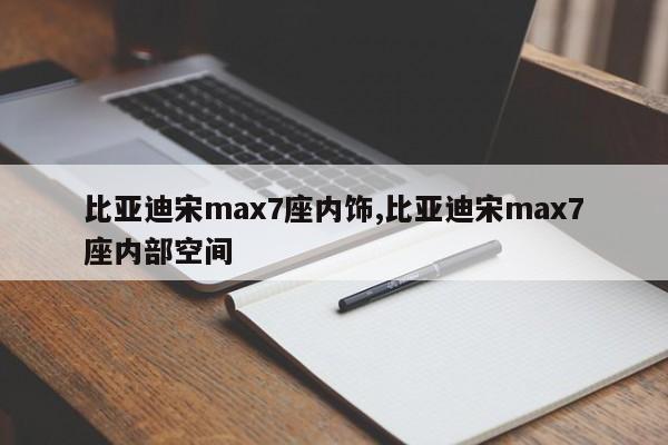 比亚迪宋max7座内饰,比亚迪宋max7座内部空间
