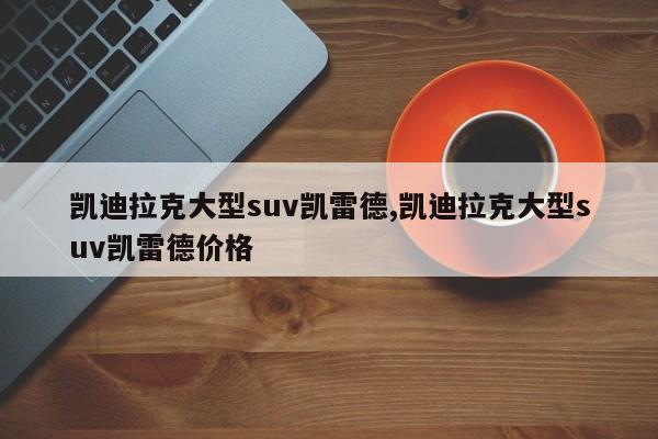 凯迪拉克大型suv凯雷德,凯迪拉克大型suv凯雷德价格